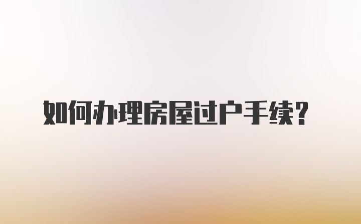如何辦理房屋過(guò)戶(hù)手續(xù)？
