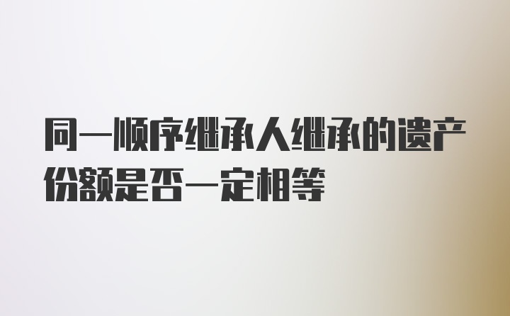 同一順序繼承人繼承的遺產(chǎn)份額是否一定相等