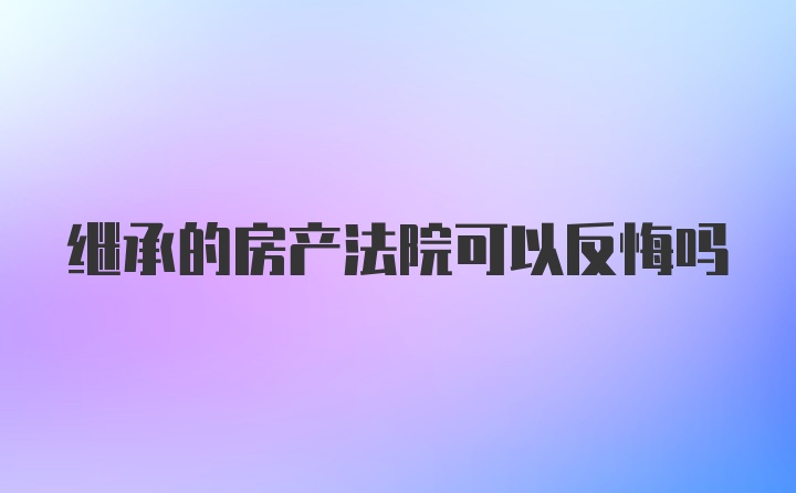 繼承的房產(chǎn)法院可以反悔嗎
