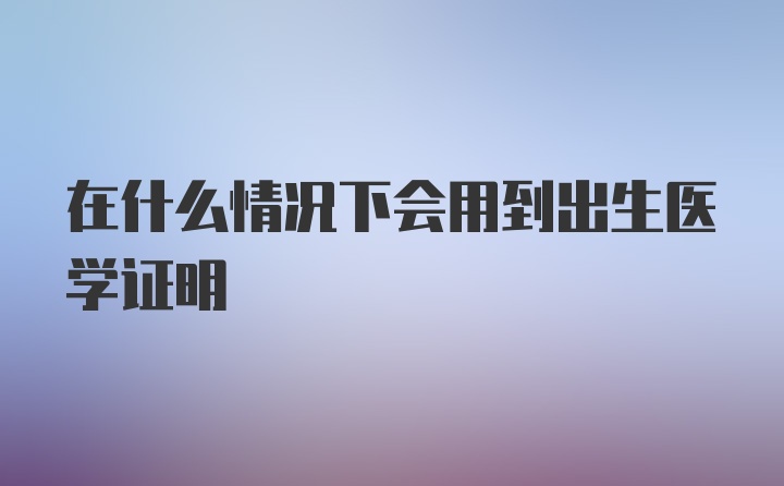 在什么情况下会用到出生医学证明