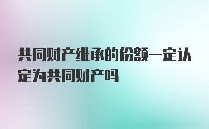 共同財(cái)產(chǎn)繼承的份額一定認(rèn)定為共同財(cái)產(chǎn)嗎