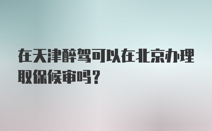在天津醉驾可以在北京办理取保候审吗？