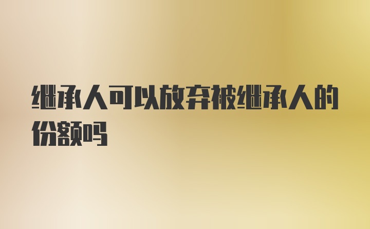 繼承人可以放棄被繼承人的份額嗎