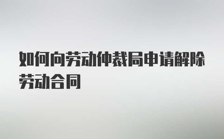如何向勞動仲裁局申請解除勞動合同