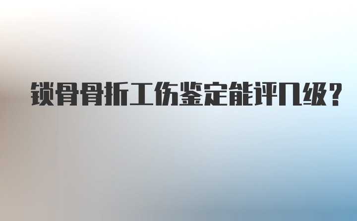 锁骨骨折工伤鉴定能评几级？