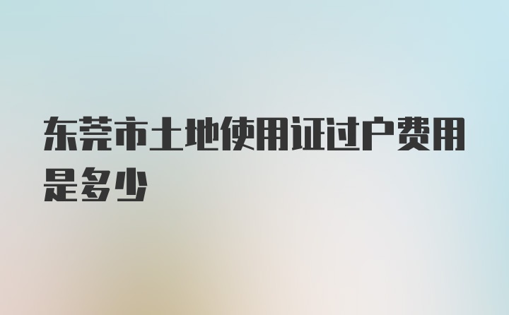 東莞市土地使用證過戶費(fèi)用是多少