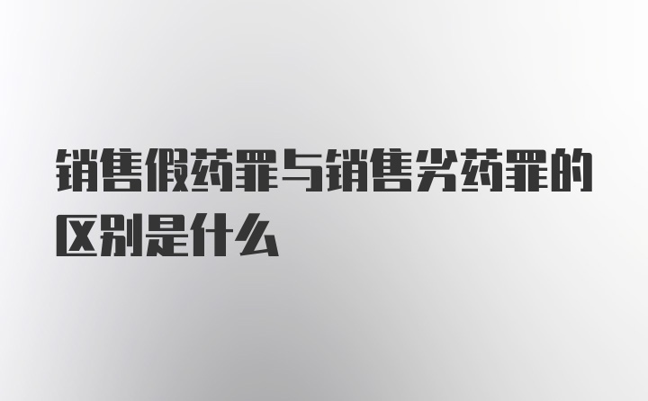 銷售假藥罪與銷售劣藥罪的區(qū)別是什么