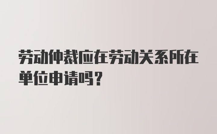 勞動(dòng)仲裁應(yīng)在勞動(dòng)關(guān)系所在單位申請(qǐng)嗎？