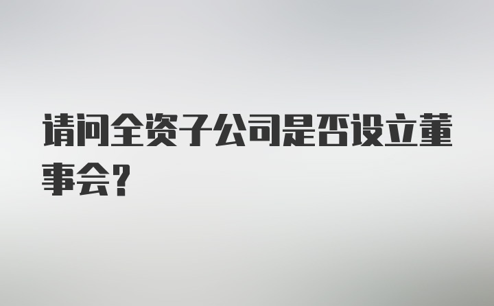 请问全资子公司是否设立董事会？