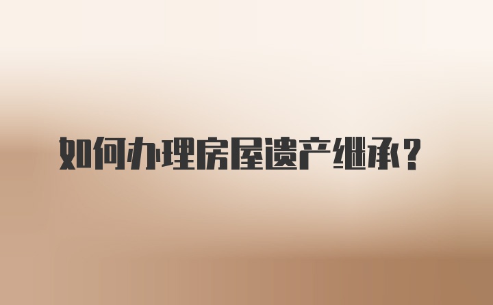 如何辦理房屋遺產(chǎn)繼承？