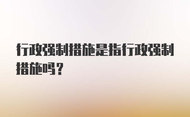 行政強(qiáng)制措施是指行政強(qiáng)制措施嗎？