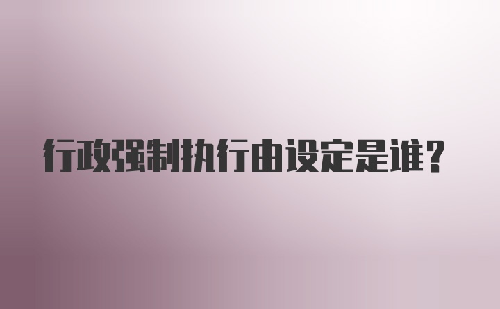 行政強(qiáng)制執(zhí)行由設(shè)定是誰？