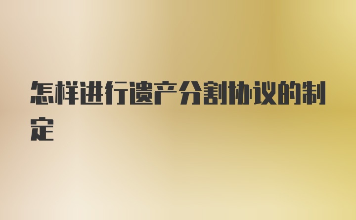 怎樣進(jìn)行遺產(chǎn)分割協(xié)議的制定