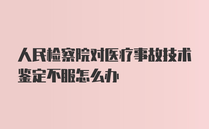 人民檢察院對(duì)醫(yī)療事故技術(shù)鑒定不服怎么辦
