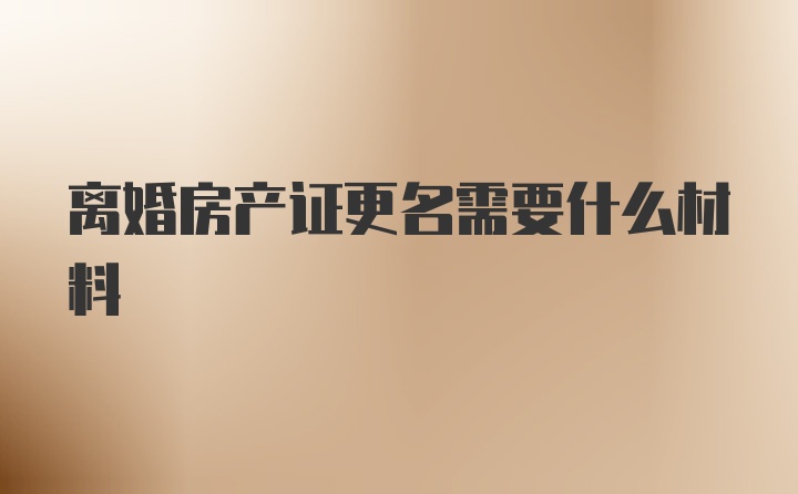 離婚房產(chǎn)證更名需要什么材料