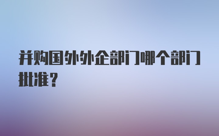 并购国外外企部门哪个部门批准?