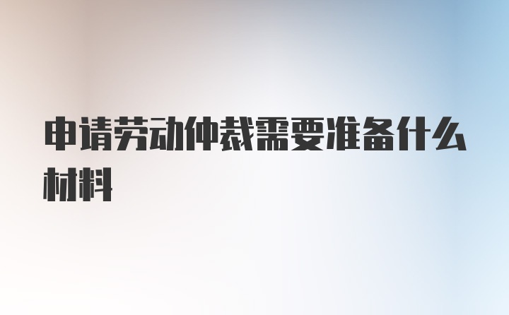 申请劳动仲裁需要准备什么材料