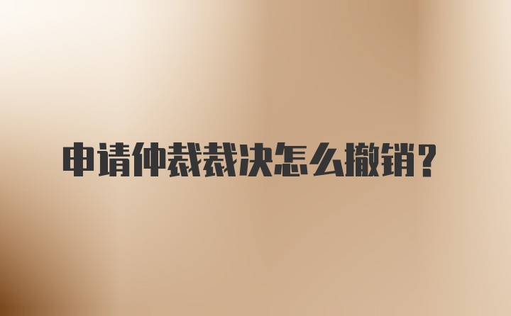 申請仲裁裁決怎么撤銷？