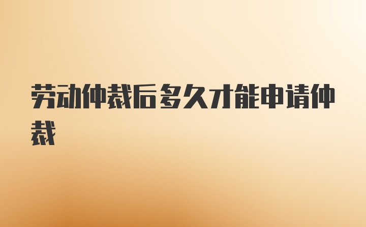 勞動(dòng)仲裁后多久才能申請(qǐng)仲裁
