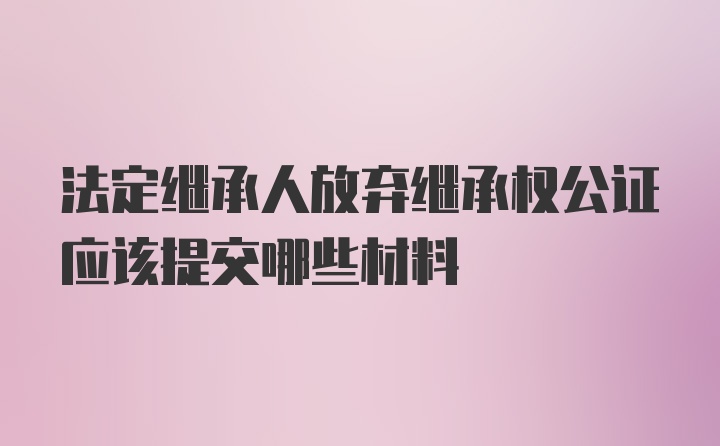 法定繼承人放棄繼承權(quán)公證應該提交哪些材料