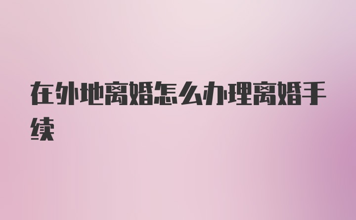 在外地離婚怎么辦理離婚手續(xù)