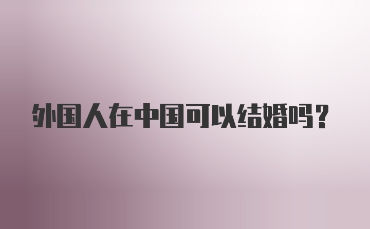 外國人在中國可以結(jié)婚嗎？