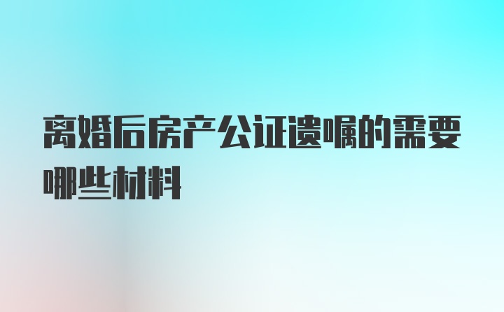 離婚后房產(chǎn)公證遺囑的需要哪些材料