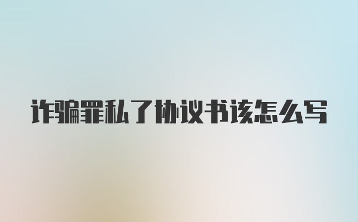 詐騙罪私了協(xié)議書該怎么寫