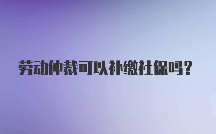 勞動(dòng)仲裁可以補(bǔ)繳社保嗎？