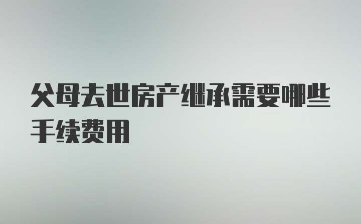 父母去世房產(chǎn)繼承需要哪些手續(xù)費(fèi)用