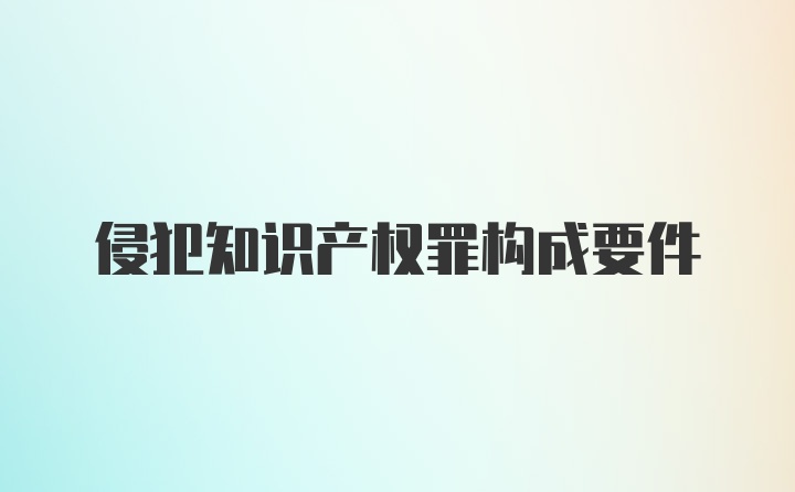 侵犯知識(shí)產(chǎn)權(quán)罪構(gòu)成要件