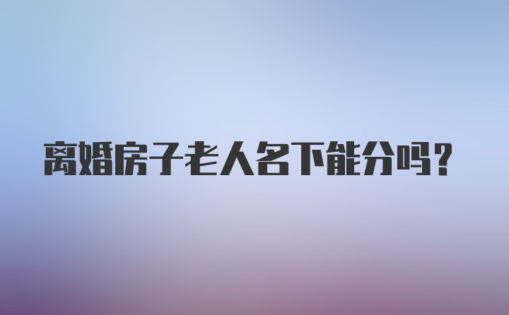 離婚房子老人名下能分嗎?