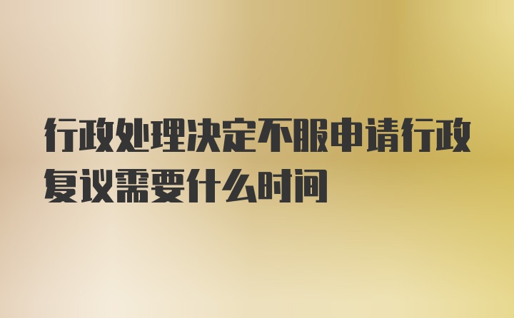 行政處理決定不服申請行政復(fù)議需要什么時間
