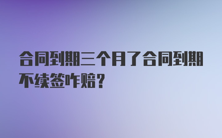 合同到期三個(gè)月了合同到期不續(xù)簽咋賠？