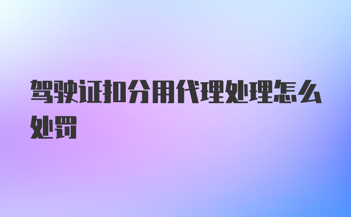 駕駛證扣分用代理處理怎么處罰