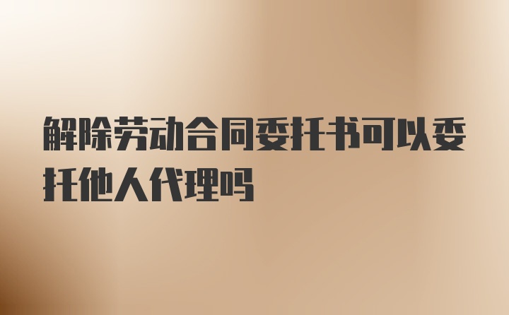 解除勞動合同委托書可以委托他人代理嗎