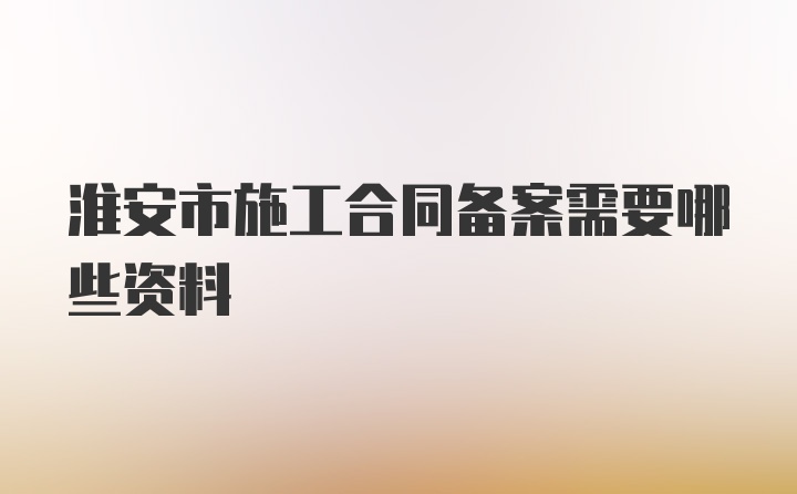 淮安市施工合同备案需要哪些资料