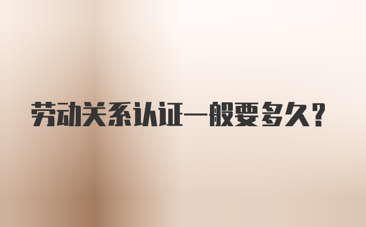 勞動(dòng)關(guān)系認(rèn)證一般要多久？