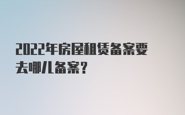 2022年房屋租賃備案要去哪兒備案?