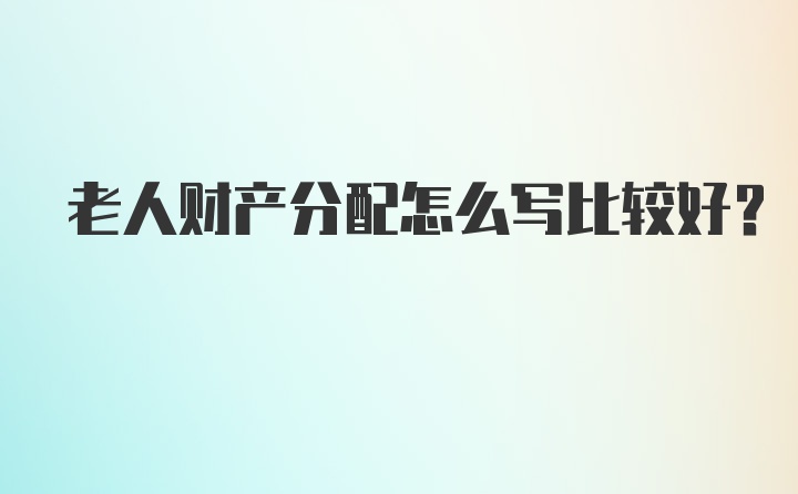 老人財產(chǎn)分配怎么寫比較好?