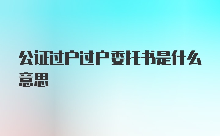 公证过户过户委托书是什么意思