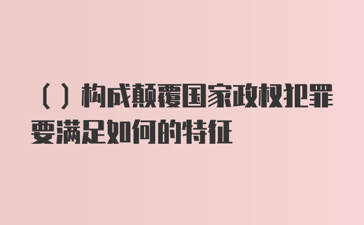 （）構成顛覆國家政權犯罪要滿(mǎn)足如何的特征