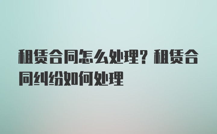 租賃合同怎么處理？租賃合同糾紛如何處理
