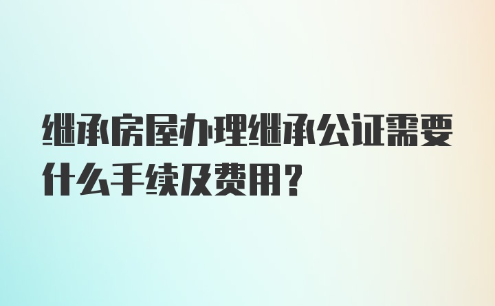 繼承房屋辦理繼承公證需要什么手續(xù)及費用?