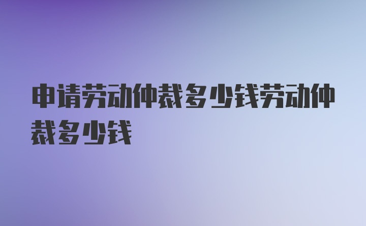 申請勞動仲裁多少錢勞動仲裁多少錢