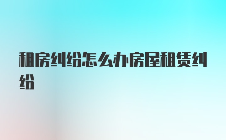 租房糾紛怎么辦房屋租賃糾紛
