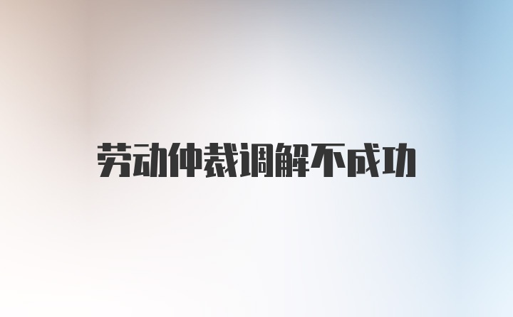 劳动仲裁调解不成功