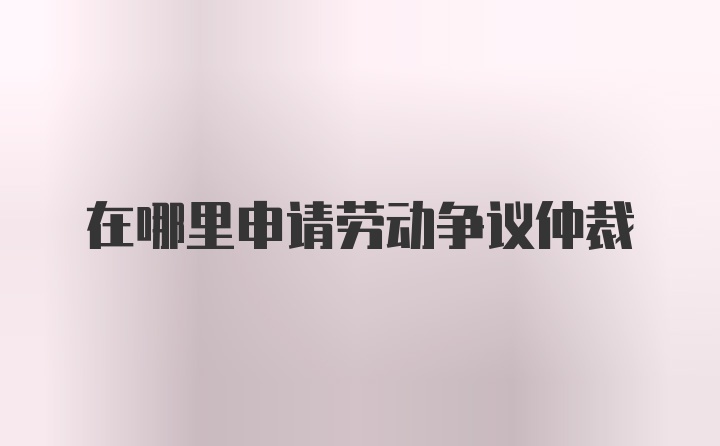 在哪里申請勞動爭議仲裁
