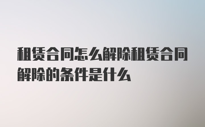 租賃合同怎么解除租賃合同解除的條件是什么