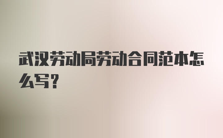 武漢勞動局勞動合同范本怎么寫？